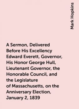 A Sermon, Delivered Before His Excellency Edward Everett, Governor, His Honor George Hull, Lieutenant Governor, the Honorable Council, and the Legislature of Massachusetts, on the Anniversary Election, January 2, 1839, Mark Hopkins