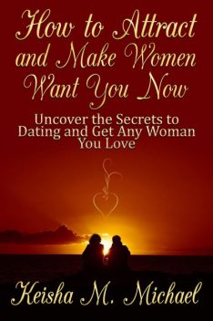How to Attract and Make Women Want You Now: Uncover the Secrets to Dating and Get Any Woman You Love, Keisha M. Michael