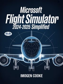 Microsoft Flight Simulator 2024–2025 Simplified-Understanding Aircraft Missions And Flight Methods, Imogen Cooke