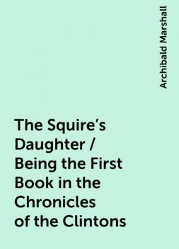 The Squire's Daughter / Being the First Book in the Chronicles of the Clintons, Archibald Marshall