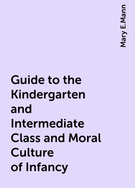 Guide to the Kindergarten and Intermediate Class and Moral Culture of Infancy, Mary E.Mann