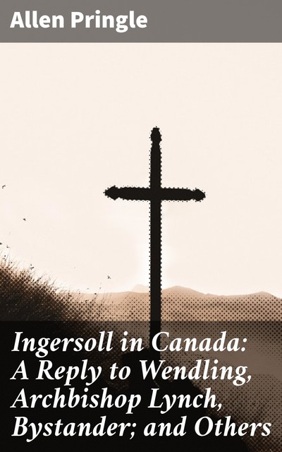 Ingersoll in Canada: A Reply to Wendling, Archbishop Lynch, Bystander; and Others, Allen Pringle