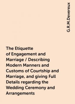 The Etiquette of Engagement and Marriage / Describing Modern Manners and Customs of Courtship and Marriage, and giving Full Details regarding the Wedding Ceremony and Arrangements, G.R.M.Devereux
