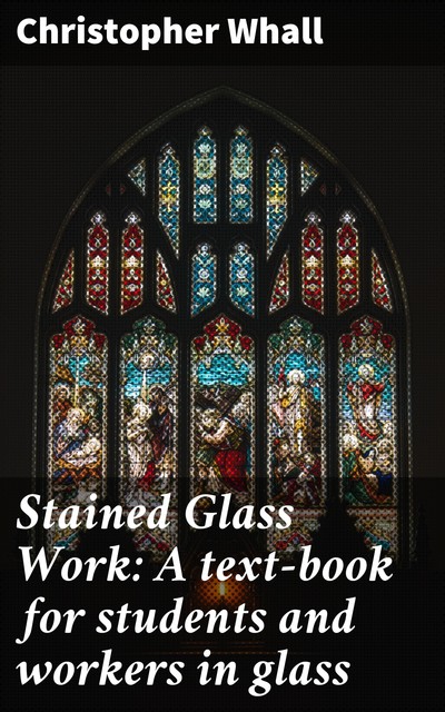 Stained Glass Work: A text-book for students and workers in glass, Christopher Whall