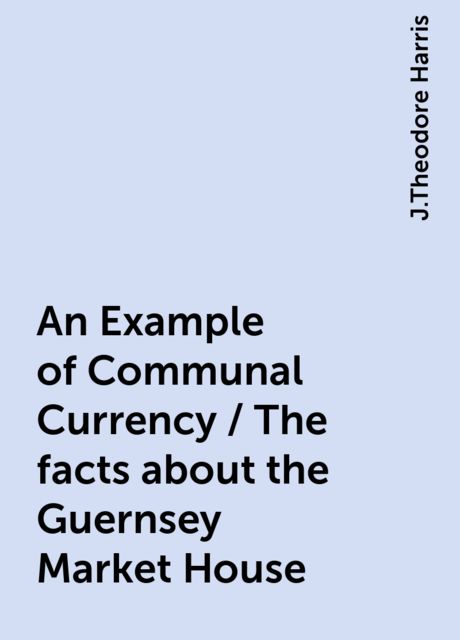 An Example of Communal Currency / The facts about the Guernsey Market House, J.Theodore Harris