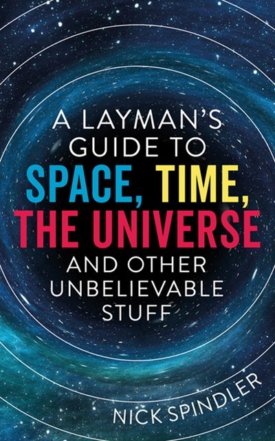 A Layman's Guide to Space, Time, The Universe and Other Unbelievable Stuff, Nick Spindler