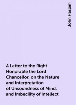 A Letter to the Right Honorable the Lord Chancellor, on the Nature and Interpretation of Unsoundness of Mind, and Imbecility of Intellect, John Haslam