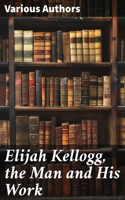 Elijah Kellogg, the Man and His Work, Various, Elijah Kellogg, Wilmot Brookings Mitchell