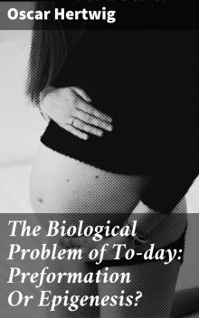 The Biological Problem of To-day: Preformation Or Epigenesis, Oscar Hertwig