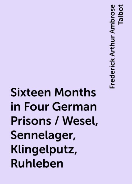 Sixteen Months in Four German Prisons / Wesel, Sennelager, Klingelputz, Ruhleben, Frederick Arthur Ambrose Talbot