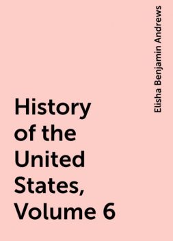 History of the United States, Volume 6, Elisha Benjamin Andrews