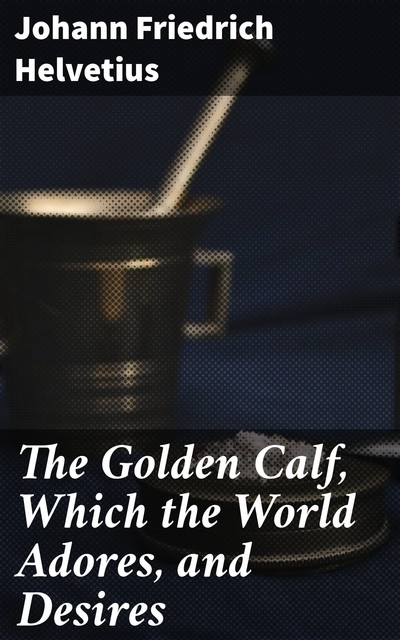 The Golden Calf, Which the World Adores, and Desires, Johann Friedrich Helvetius