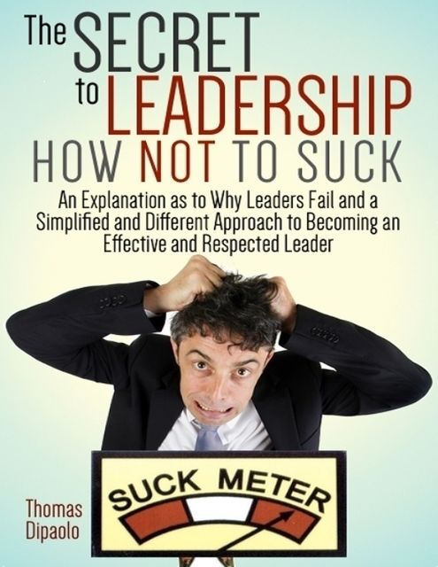 The Secret to Leadership How Not to Suck: An Explanation As to Why Leaders Fail and a Simplified and Different Approach to Becoming an Effective and Respected Leader, Thomas DiPaolo