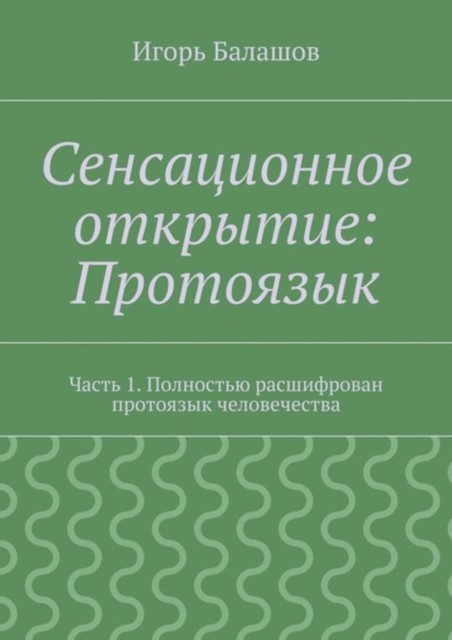 Сенсационное открытие: Протоязык. Часть 1. Полностью расшифрован протоязык человечества, Игорь Балашов