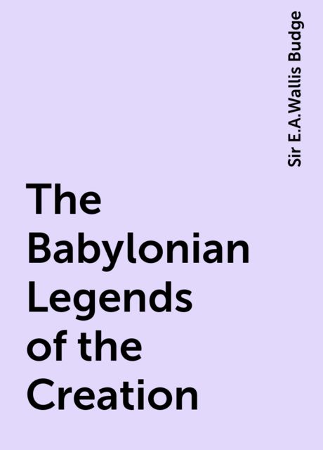 The Babylonian Legends of the Creation, Sir E.A.Wallis Budge