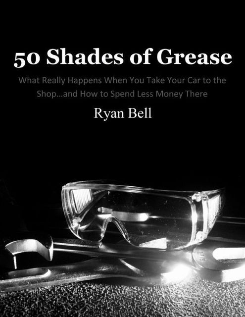 50 Shades of Grease: What Really Happens When You Take Your Car to the Shopand How to Spend Less Money There, Ryan Bell