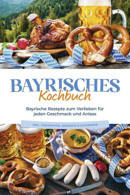 Bayrisches Kochbuch: Bayrische Rezepte zum Verlieben für jeden Geschmack und Anlass – inkl. Fingerfood, Desserts & Getränken, Bernd Huber