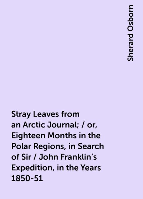 Stray Leaves from an Arctic Journal; / or, Eighteen Months in the Polar Regions, in Search of Sir / John Franklin's Expedition, in the Years 1850-51, Sherard Osborn