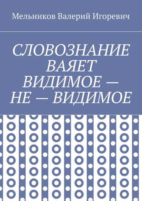 СЛОВОЗНАНИЕ ВАЯЕТ ВИДИМОЕ — НЕ — ВИДИМОЕ, Валерий Мельников