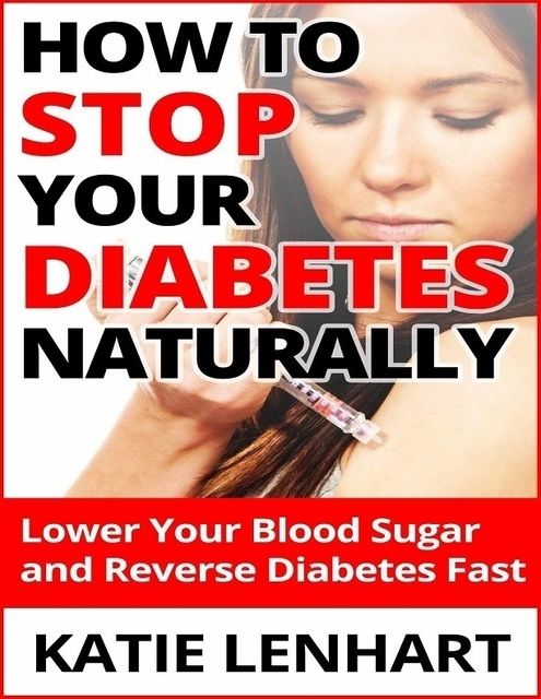 How to Stop Diabetes Naturally: Lower Your Blood Sugar and Reverse Your Diabetes Fast, Katie Lenhart