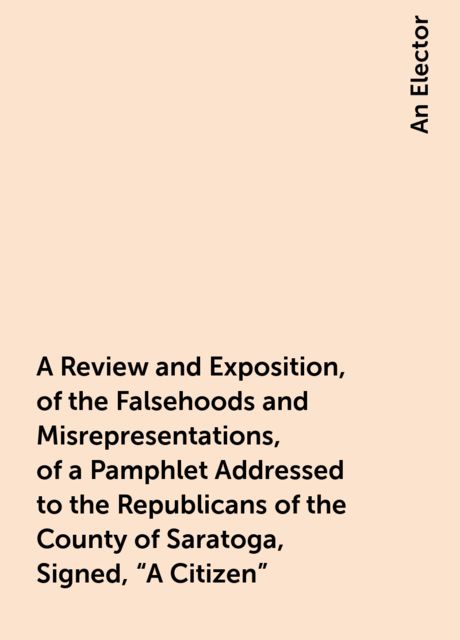 A Review and Exposition, of the Falsehoods and Misrepresentations, of a Pamphlet Addressed to the Republicans of the County of Saratoga, Signed, "A Citizen", An Elector