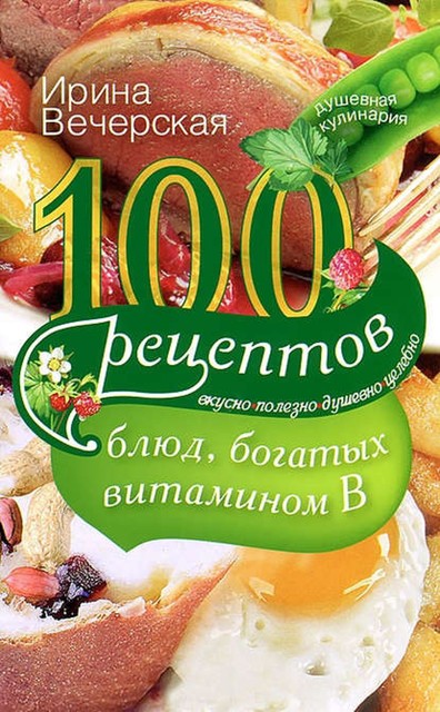 100 рецептов блюд, богатых витамином В. Вкусно, полезно, душевно, целебно, Ирина Вечерская