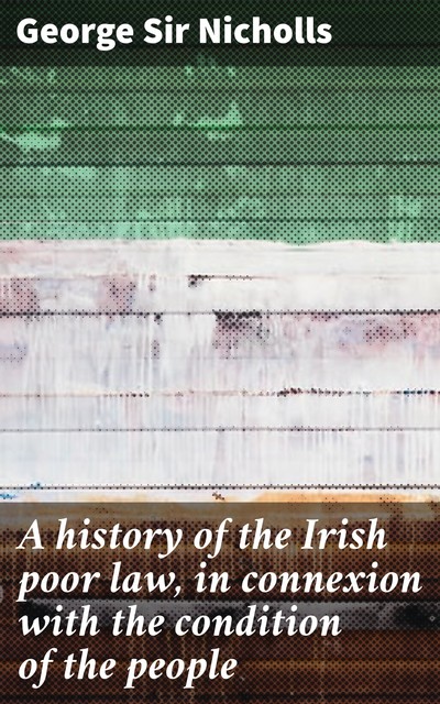 A history of the Irish poor law, in connexion with the condition of the people, George Sir Nicholls
