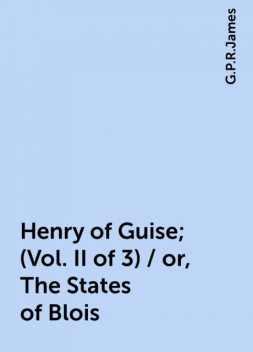 Henry of Guise; (Vol. II of 3) / or, The States of Blois, G. P. R. James
