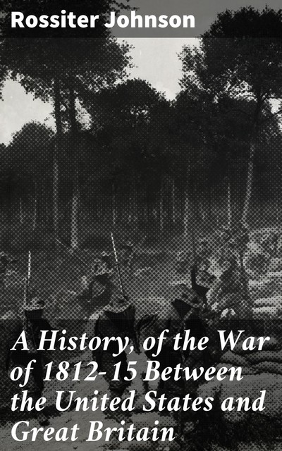 A History, of the War of 1812–15 Between the United States and Great Britain, Rossiter Johnson