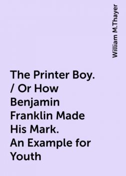 The Printer Boy. / Or How Benjamin Franklin Made His Mark. An Example for Youth, William M.Thayer
