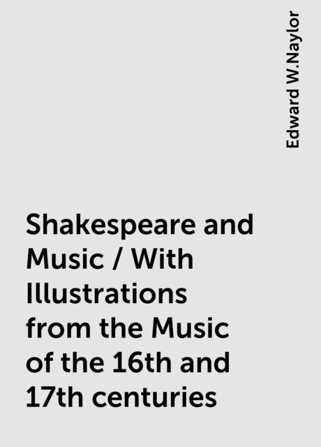 Shakespeare and Music / With Illustrations from the Music of the 16th and 17th centuries, Edward W.Naylor