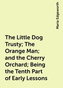 The Little Dog Trusty; The Orange Man; and the Cherry Orchard; Being the Tenth Part of Early Lessons, Maria Edgeworth
