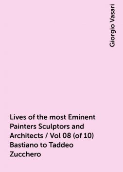 Lives of the most Eminent Painters Sculptors and Architects / Vol 08 (of 10) Bastiano to Taddeo Zucchero, Giorgio Vasari
