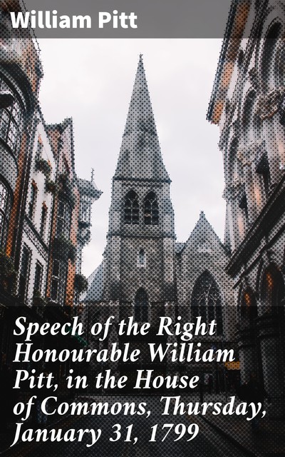 Speech of the Right Honourable William Pitt, in the House of Commons, Thursday, January 31, 1799, William Pitt