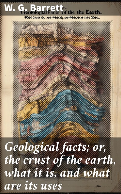 Geological facts; or, the crust of the earth, what it is, and what are its uses, W.G. Barrett