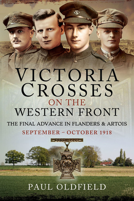Victoria Crosses on the Western Front – The Final Advance in Flanders and Artois, Paul Oldfield