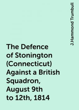 The Defence of Stonington (Connecticut) Against a British Squadron, August 9th to 12th, 1814, J.Hammond Trumbull