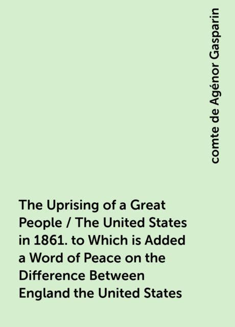 The Uprising of a Great People / The United States in 1861. to Which is Added a Word of Peace on the Difference Between England the United States, comte de Agénor Gasparin
