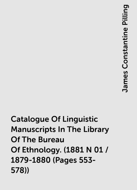 Catalogue Of Linguistic Manuscripts In The Library Of The Bureau Of Ethnology. (1881 N 01 / 1879-1880 (Pages 553-578)), James Constantine Pilling