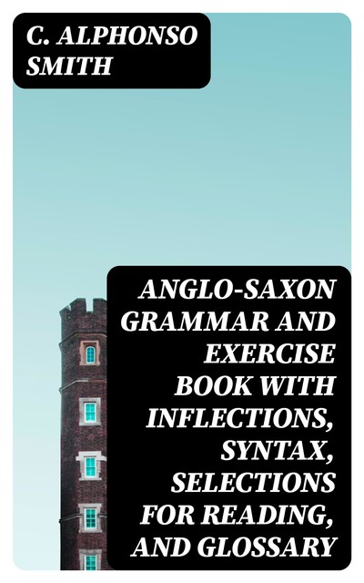 Anglo-Saxon Grammar and Exercise Book with Inflections, Syntax, Selections for Reading, and Glossary, C.Alphonso Smith