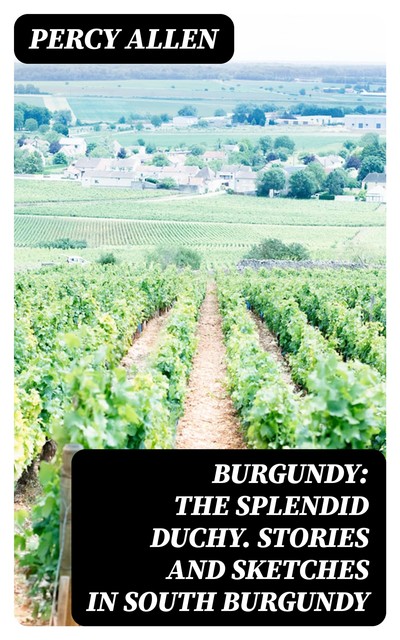 Burgundy: The Splendid Duchy. Stories and Sketches in South Burgundy, Percy Allen