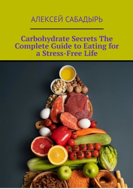 Carbohydrate Secrets The Complete Guide to Eating for a Stress-Free Life, Алексей Сабадырь