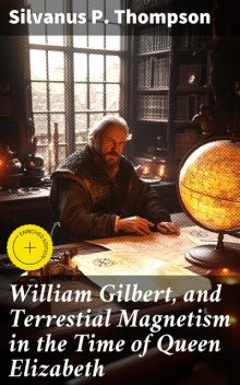 William Gilbert, and Terrestial Magnetism in the Time of Queen Elizabeth, Silvanus P. Thompson