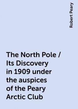 The North Pole / Its Discovery in 1909 under the auspices of the Peary Arctic Club, Robert Peary