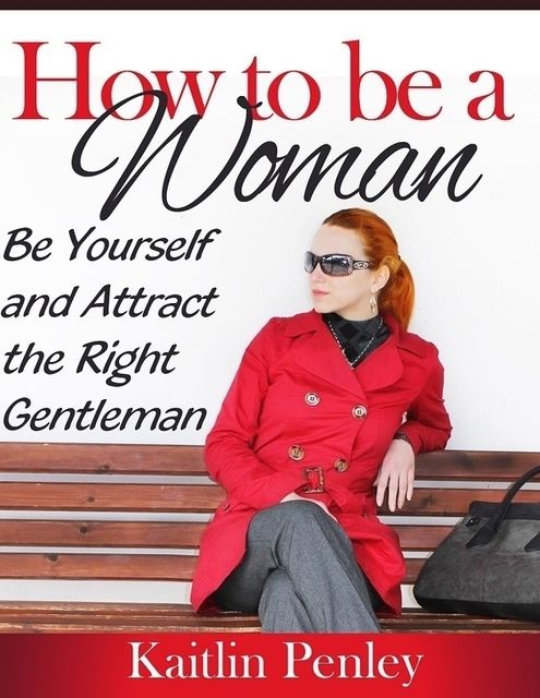 How to Be a Woman: Be Yourself and Attract the Right Gentleman, Kaitlin Penley