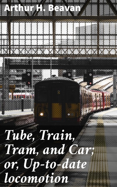 Tube, Train, Tram, and Car; or, Up-to-date locomotion, Arthur H. Beavan