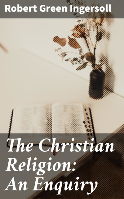 The Christian Religion: An Enquiry, Robert Green Ingersoll