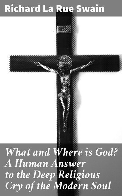 What and Where is God? A Human Answer to the Deep Religious Cry of the Modern Soul, Richard la Rue Swain
