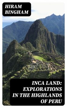 Inca Land: Explorations in the Highlands of Peru, Hiram Bingham