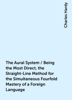 The Aural System / Being the Most Direct, the Straight-Line Method for the Simultaneous Fourfold Mastery of a Foreign Language, Charles Hardy